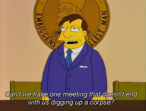 Can't we have one meeting that doesn't end up with us digging up a corpse?